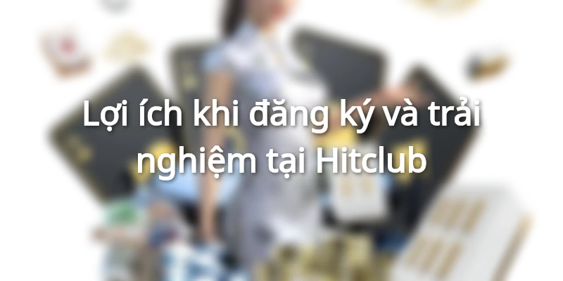 Lợi ích khi đăng ký và trải nghiệm tại Hitclub